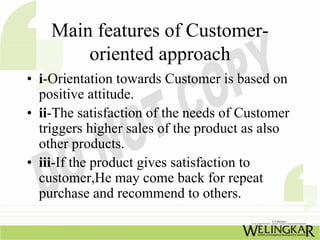 Main features of Customer-
        oriented approach
• i-Orientation towards Customer is based on
  positive attitude.
• ii-The satisfaction of the needs of Customer
  triggers higher sales of the product as also
  other products.
• iii-If the product gives satisfaction to
  customer,He may come back for repeat
  purchase and recommend to others.
 