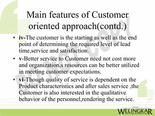 Main features of Customer
     oriented approach(contd.)
• iv-The customer is the starting as well as the end
  point of determining the required level of lead
  time,service and satisfaction.
• v-Better service to Customer need not cost more
  and organization,s resources can be better utilized
  in meeting customer expectations.
• vi-Though quality of service is dependent on the
  Product characteristics and after sales service ,the
  Customer is also interested in the qualitative
  behavior of the personnel,rendering the service.
 