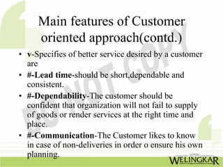 Main features of Customer
     oriented approach(contd.)
• v-Specifies of better service desired by a customer
  are
• #-Lead time-should be short,dependable and
  consistent.
• #-Dependability-The customer should be
  confident that organization will not fail to supply
  of goods or render services at the right time and
  place.
• #-Communication-The Customer likes to know
  in case of non-deliveries in order o ensure his own
  planning.
 