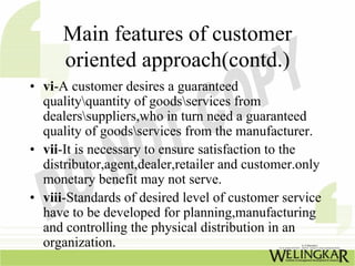 Main features of customer
      oriented approach(contd.)
• vi-A customer desires a guaranteed
  qualityquantity of goodsservices from
  dealerssuppliers,who in turn need a guaranteed
  quality of goodsservices from the manufacturer.
• vii-It is necessary to ensure satisfaction to the
  distributor,agent,dealer,retailer and customer.only
  monetary benefit may not serve.
• viii-Standards of desired level of customer service
  have to be developed for planning,manufacturing
  and controlling the physical distribution in an
  organization.
 