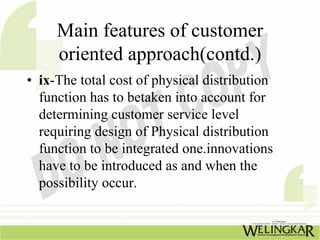 Main features of customer
     oriented approach(contd.)
• ix-The total cost of physical distribution
  function has to betaken into account for
  determining customer service level
  requiring design of Physical distribution
  function to be integrated one.innovations
  have to be introduced as and when the
  possibility occur.
 