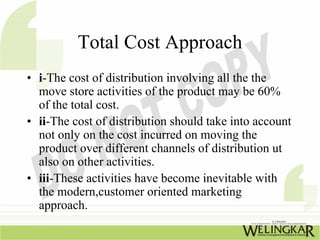 Total Cost Approach
• i-The cost of distribution involving all the the
  move store activities of the product may be 60%
  of the total cost.
• ii-The cost of distribution should take into account
  not only on the cost incurred on moving the
  product over different channels of distribution ut
  also on other activities.
• iii-These activities have become inevitable with
  the modern,customer oriented marketing
  approach.
 
