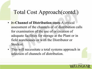 Total Cost Approach(contd.)
• iv-Channel of Distribution costs-A critical
  assessment of the channels of of distribution calls
  for examination of the use of or creation of
  adequate facilities for storage at the Plant or in
  field warehouses or with the Distributor or
  Stockist.
• This will necessitate a total systems approach in
  selection of channels of distribution.
 
