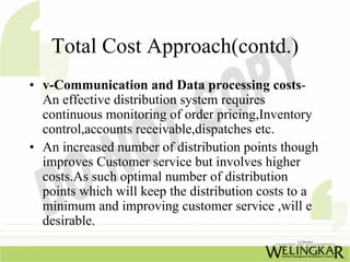 Total Cost Approach(contd.)
• v-Communication and Data processing costs-
  An effective distribution system requires
  continuous monitoring of order pricing,Inventory
  control,accounts receivable,dispatches etc.
• An increased number of distribution points though
  improves Customer service but involves higher
  costs.As such optimal number of distribution
  points which will keep the distribution costs to a
  minimum and improving customer service ,will e
  desirable.
 