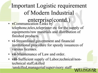 Important Logistic requirement
      of Modern Industrial
        enterprise(contd.)
• vCommunication Links by
  telephone,telex,teleprinter etc for the supply of
  equipments/raw materials and distribution of
  finished products.
• vi-Streamlined government and financial
  institutional procedure for speedy issuances of
  various licenses.
• vii-Maintenance of Law and order.
• viii-Sufficient supply of Labor,technical/non-
  technical staff,skilled
  /unskilled,managerial/supervisory staff
 