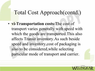 Total Cost Approach(contd.)
• vi-Transportation costs-The cost of
  transport varies generally with speed with
  which the goods are transported.This also
  affects Transit inventory.As such beside
  speed and inventory,cost of packaging is
  also to be considered,while selecting
  particular mode of transport and carrier.
 