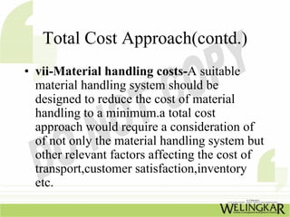 Total Cost Approach(contd.)
• vii-Material handling costs-A suitable
  material handling system should be
  designed to reduce the cost of material
  handling to a minimum.a total cost
  approach would require a consideration of
  of not only the material handling system but
  other relevant factors affecting the cost of
  transport,customer satisfaction,inventory
  etc.
 