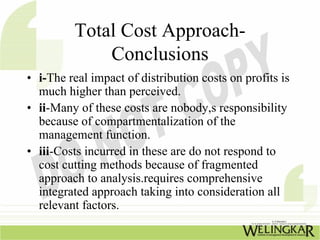 Total Cost Approach-
             Conclusions
• i-The real impact of distribution costs on profits is
  much higher than perceived.
• ii-Many of these costs are nobody,s responsibility
  because of compartmentalization of the
  management function.
• iii-Costs incurred in these are do not respond to
  cost cutting methods because of fragmented
  approach to analysis.requires comprehensive
  integrated approach taking into consideration all
  relevant factors.
 