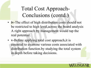 Total Cost Approach-
         Conclusions (contd.)
• iv-The effect of high distribution costs should not
  be restricted to high level,across the board analysis
  A right approach by management would tap the
  real potential.
• v-Before applying total cost approach,it is
  essential to examine various costs associated with
  distribution function.by studying the total system
  in depth before taking decisions.
 