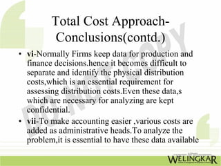 Total Cost Approach-
          Conclusions(contd.)
• vi-Normally Firms keep data for production and
  finance decisions.hence it becomes difficult to
  separate and identify the physical distribution
  costs,which is an essential requirement for
  assessing distribution costs.Even these data,s
  which are necessary for analyzing are kept
  confidential.
• vii-To make accounting easier ,various costs are
  added as administrative heads.To analyze the
  problem,it is essential to have these data available
 