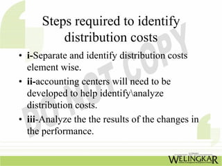 Steps required to identify
          distribution costs
• i-Separate and identify distribution costs
  element wise.
• ii-accounting centers will need to be
  developed to help identifyanalyze
  distribution costs.
• iii-Analyze the the results of the changes in
  the performance.
 