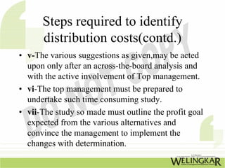 Steps required to identify
      distribution costs(contd.)
• v-The various suggestions as given,may be acted
  upon only after an across-the-board analysis and
  with the active involvement of Top management.
• vi-The top management must be prepared to
  undertake such time consuming study.
• vii-The study so made must outline the profit goal
  expected from the various alternatives and
  convince the management to implement the
  changes with determination.
 