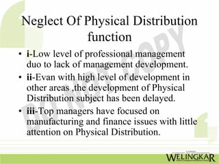 Neglect Of Physical Distribution
           function
• i-Low level of professional management
  duo to lack of management development.
• ii-Evan with high level of development in
  other areas ,the development of Physical
  Distribution subject has been delayed.
• iii-Top managers have focused on
  manufacturing and finance issues with little
  attention on Physical Distribution.
 