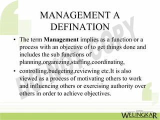 MANAGEMENT A
           DEFINATION
• The term Management implies as a function or a
  process with an objective of to get things done and
  includes the sub functions of
  planning,organizing,staffing,coordinating,
• controlling,budgeting,reviewing etc.It is also
  viewed as a process of motivating others to work
  and influencing others or exercising authority over
  others in order to achieve objectives.
 
