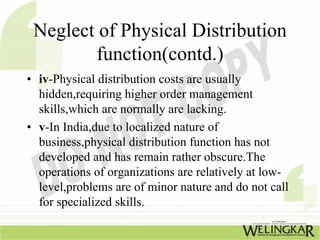 Neglect of Physical Distribution
        function(contd.)
• iv-Physical distribution costs are usually
  hidden,requiring higher order management
  skills,which are normally are lacking.
• v-In India,due to localized nature of
  business,physical distribution function has not
  developed and has remain rather obscure.The
  operations of organizations are relatively at low-
  level,problems are of minor nature and do not call
  for specialized skills.
 