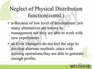 Neglect of Physical Distribution
        function(contd.)
• x-Because of low level of development ,not
  many alternatives are known to
  management nor they are able to work with
  new experiments.
• xi-Even Managers do not feel the urge to
  develop alternate methods ,since with
  existing operations,they are able to generate
  enough profits.
 