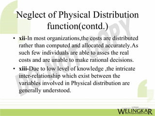 Neglect of Physical Distribution
        function(contd.)
• xii-In most organizations,the costs are distributed
  rather than computed and allocated accurately.As
  such few individuals are able to asses the real
  costs and are unable to make rational decisions.
• xiii-Due to low level of knowledge ,the intricate
  inter-relationship which exist between the
  variables involved in Physical distribution are
  generally understood.
 