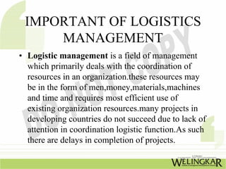 IMPORTANT OF LOGISTICS
     MANAGEMENT
• Logistic management is a field of management
  which primarily deals with the coordination of
  resources in an organization.these resources may
  be in the form of men,money,materials,machines
  and time and requires most efficient use of
  existing organization resources.many projects in
  developing countries do not succeed due to lack of
  attention in coordination logistic function.As such
  there are delays in completion of projects.
 