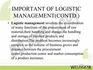 IMPORTANT OF LOGISTIC
   MANAGEMENT(CONTD.)
• Logistic management involves the co-ordination
  of many functions of the procurement of raw
  material,their handling and storage,the handling
  and storage of finished products and
  distribution.The problem becomes increasingly
  complex as the volume of business grows and
  distance between the procurement
  center,production center and market consumption
  of a product increases.
 