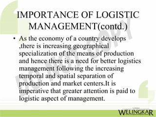 IMPORTANCE OF LOGISTIC
   MANAGEMENT(contd.)
• As the economy of a country develops
  ,there is increasing geographical
  specialization of the means of production
  and hence there is a need for better logistics
  management following the increasing
  temporal and spatial separation of
  production and market centers.It is
  imperative that greater attention is paid to
  logistic aspect of management.
 