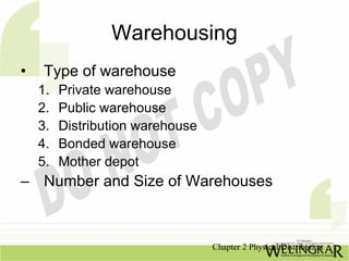 Warehousing
•    Type of warehouse
    1.   Private warehouse
    2.   Public warehouse
    3.   Distribution warehouse
    4.   Bonded warehouse
    5.   Mother depot
– Number and Size of Warehouses



                                  Chapter 2 Physical Distribution
 