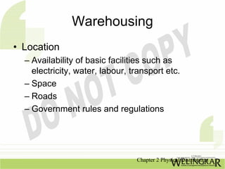 Warehousing
• Location
  – Availability of basic facilities such as
    electricity, water, labour, transport etc.
  – Space
  – Roads
  – Government rules and regulations




                                 Chapter 2 Physical Distribution
 
