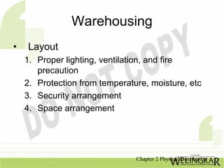 Warehousing
•   Layout
    1. Proper lighting, ventilation, and fire
       precaution
    2. Protection from temperature, moisture, etc
    3. Security arrangement
    4. Space arrangement




                                Chapter 2 Physical Distribution
 