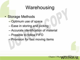 Warehousing
• Storage Methods
  – Optimum use of space
  – Ease in storing and picking
  – Accurate identification of material
  – Possible to follow FIFO
  – Provision for fast moving items




                                Chapter 2 Physical Distribution
 