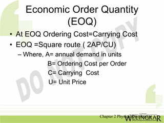 Economic Order Quantity
            (EOQ)
• At EOQ Ordering Cost=Carrying Cost
• EOQ =Square route ( 2AP/CU)
  – Where, A= annual demand in units
            B= Ordering Cost per Order
            C= Carrying Cost
            U= Unit Price




                             Chapter 2 Physical Distribution
 