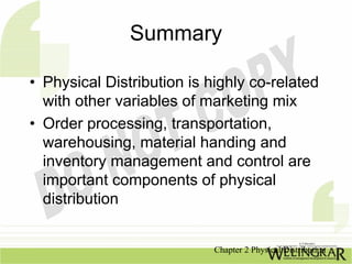Summary

• Physical Distribution is highly co-related
  with other variables of marketing mix
• Order processing, transportation,
  warehousing, material handing and
  inventory management and control are
  important components of physical
  distribution


                            Chapter 2 Physical Distribution
 