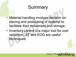 Summary

• Material handling involves decision on
  placing and positioning of material to
  facilitate their movement and storage.
• Inventory control is a major tool for cost
  reduction, JIT and EOQ are useful
  techniques



                            Chapter 2 Physical Distribution
 