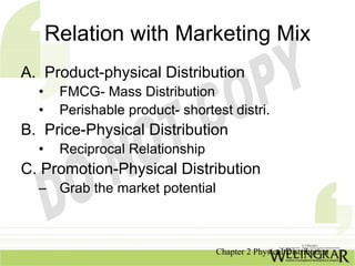 Relation with Marketing Mix
A. Product-physical Distribution
  •    FMCG- Mass Distribution
  •    Perishable product- shortest distri.
B. Price-Physical Distribution
  •    Reciprocal Relationship
C. Promotion-Physical Distribution
  – Grab the market potential



                                 Chapter 2 Physical Distribution
 