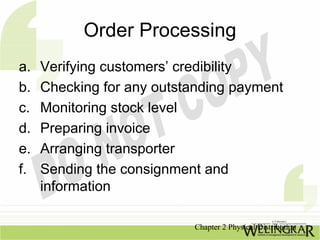 Order Processing
a.   Verifying customers’ credibility
b.   Checking for any outstanding payment
c.   Monitoring stock level
d.   Preparing invoice
e.   Arranging transporter
f.   Sending the consignment and
     information

                           Chapter 2 Physical Distribution
 