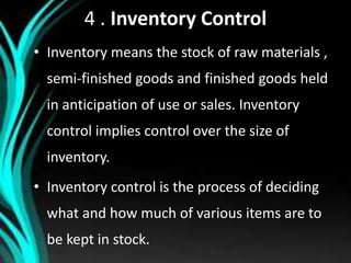 4 . Inventory Control
• Inventory means the stock of raw materials ,
semi-finished goods and finished goods held
in anticipation of use or sales. Inventory
control implies control over the size of
inventory.
• Inventory control is the process of deciding
what and how much of various items are to
be kept in stock.
 