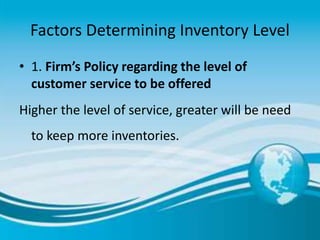 Factors Determining Inventory Level
• 1. Firm’s Policy regarding the level of
customer service to be offered
Higher the level of service, greater will be need
to keep more inventories.
 