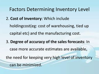 Factors Determining Inventory Level
2. Cost of Inventory: Which include
holdingcost(eg: cost of warehousing, tied up
capital etc) and the manufacturing cost.
3. Degree of accuracy of the sales forecasts: In
case more accurate estimates are available,
the need for keeping very high level of inventory
can be minimized.
 