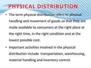 • The term physical distribution refers to physical
handling and movement of goods so that they are
made available to consumers at the right place at
the right time, in the right condition and at the
lowest possible cost.
• Important activities involved in the physical
distribution include transportation, warehousing,
material handling and inventory control.
 