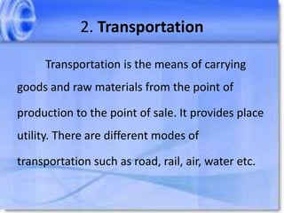 2. Transportation
Transportation is the means of carrying
goods and raw materials from the point of
production to the point of sale. It provides place
utility. There are different modes of
transportation such as road, rail, air, water etc.
 