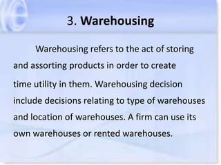 3. Warehousing
Warehousing refers to the act of storing
and assorting products in order to create
time utility in them. Warehousing decision
include decisions relating to type of warehouses
and location of warehouses. A firm can use its
own warehouses or rented warehouses.
 