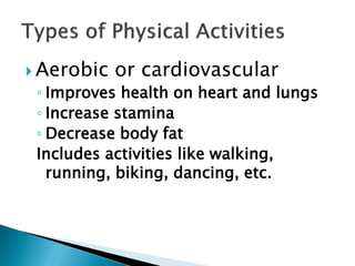  Aerobic   or cardiovascular
 ◦ Improves health on heart and lungs
 ◦ Increase stamina
 ◦ Decrease body fat
 Includes activities like walking,
   running, biking, dancing, etc.
 