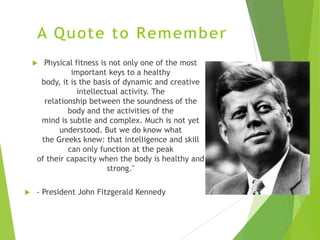 Physical fitness is not only one of the most
important keys to a healthy
body, it is the basis of dynamic and creative
intellectual activity. The
relationship between the soundness of the
body and the activities of the
mind is subtle and complex. Much is not yet
understood. But we do know what
the Greeks knew: that intelligence and skill
can only function at the peak
of their capacity when the body is healthy and
strong."





- President John Fitzgerald Kennedy

 