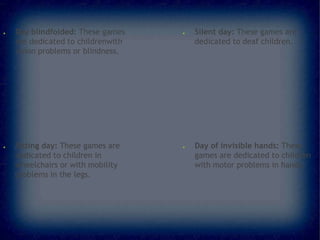 ●

●

Day blindfolded: These games
are dedicated to childrenwith
vision problems or blindness.

Sitting day: These games are
dedicated to children in
wheelchairs or with mobility
problems in the legs.

●

●

Silent day: These games are
dedicated to deaf children.

Day of invisible hands: These
games are dedicated to children
with motor problems in hands.

 