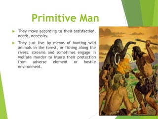 Primitive Man


They move according to their satisfaction,
needs, necessity.



They just live by means of hunting wild
animals in the forest, or fishing along the
rivers, streams and sometimes engage in
welfare murder to insure their protection
from
adverse
element
or
hostile
environment.

 