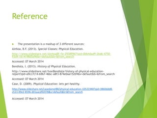 Reference



The presentation is a mashup of 3 different sources:

Ainhoa, B.F. (2013). Special Classes: Physical Education.

http://www.slideshare.net/AinhoaBF/fe-29389967?qid=0bb4dad9-2bd6-475093d4-1614198d5a96&v=default&b=&from_search
Accessed: 07 March 2014
Bendiola, I. (2013). History of Physical Education.
http://www.slideshare.net/IvanBendiola/history-of-physical-educationreport?qid=a9cc7c14-6967-46bc-a8f3-874e0aa152b9&v=default&b=&from_search
Accessed: 07 March 2014
Case, D. (2009). Physical Education: lets get healthy.
http://www.slideshare.net/casedaniel88/physical-education-10521948?qid=3860ddd8c513-49e2-8596-d01aacd92078&v=default&b=&from_search
Accessed: 07 March 2014

 