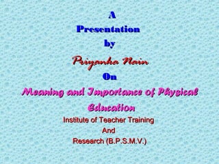 AA
PresentationPresentation
byby
Priyanka NainPriyanka Nain
OnOn
Meaning and Importance of PhysicalMeaning and Importance of Physical
EducationEducation
Institute of Teacher TrainingInstitute of Teacher Training
AndAnd
Research (B.P.S.M.V.)Research (B.P.S.M.V.)
 