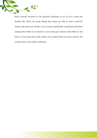 Keep yourself involved in the physical education so as to live a long and
healthy life. There are many things that keeps you idle so don’t avoid PT
classes and spoil your health. If you actively participate in physical education
training then there is no need for you to seek gym, doctors and tablets in the
future. If you keep your body under your control then you never need to get
worried about your body conditions.
 