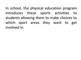 In school, the physical education program
introduces these sports activities to
students allowing them to make choices to
which sport areas they want to get
involved in.
 