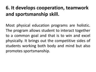 6. It develops cooperation, teamwork
and sportsmanship skill.
Most physical education programs are holistic.
The program allows student to interact together
to a common goal and that is to win and excel
physically. It brings out the competitive sides of
students working both body and mind but also
promotes sportsmanship.
 