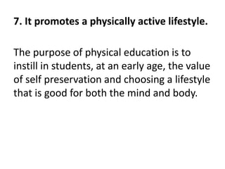 7. It promotes a physically active lifestyle.
The purpose of physical education is to
instill in students, at an early age, the value
of self preservation and choosing a lifestyle
that is good for both the mind and body.
 