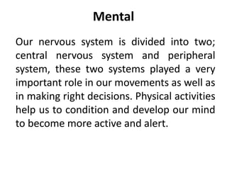 Mental
Our nervous system is divided into two;
central nervous system and peripheral
system, these two systems played a very
important role in our movements as well as
in making right decisions. Physical activities
help us to condition and develop our mind
to become more active and alert.
 